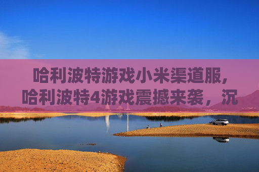 哈利波特游戏小米渠道服,哈利波特4游戏震撼来袭，沉浸式魔法世界演绎史诗成长之旅