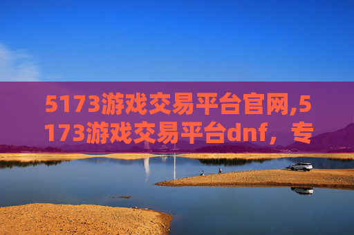 5173游戏交易平台官网,5173游戏交易平台dnf，专业交易助力玩家畅游，赋能游戏生态升级