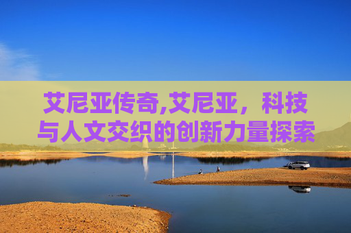 艾尼亚传奇,艾尼亚,科技与人文交织的创新力量探索 艾尼亚传奇,艾尼亚,科技与人文交织的创新力量探索
