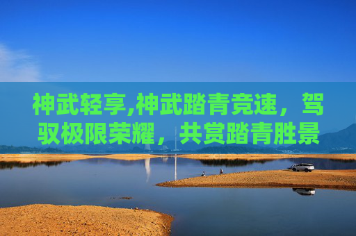 神武轻享,神武踏青竞速，驾驭极限荣耀，共赏踏青胜景