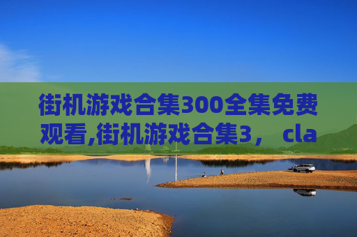 街机游戏合集300全集免费观看,街机游戏合集3， classic 时代的热血回忆与畅玩指南