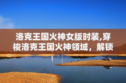洛克王国火神女版时装,穿梭洛克王国火神领域，解锁独特战力与成长新路径