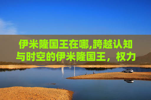 伊米隆国王在哪,跨越认知与时空的伊米隆国王，权力下的文明演进与人性折射