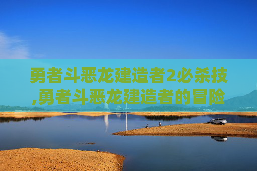 勇者斗恶龙建造者2必杀技,勇者斗恶龙建造者的冒险世界，从蓝图到巨匠的逐梦之旅