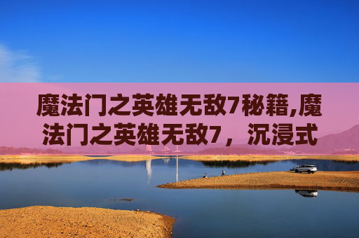 魔法门之英雄无敌7秘籍,魔法门之英雄无敌7，沉浸式玄幻冒险的新巅峰，再掀战力与情节风暴