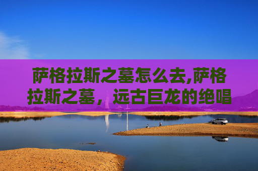 萨格拉斯之墓怎么去,萨格拉斯之墓,远古巨龙的绝唱、永恒的浩叹与神圣的余韵 萨格拉斯之墓怎么去,萨格拉斯之墓,远古巨龙的绝唱、永恒的浩叹与神圣的余韵