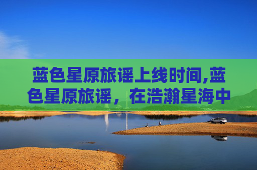 蓝色星原旅谣上线时间,蓝色星原旅谣,在浩瀚星海中追寻未知的浪漫之旅 蓝色星原旅谣上线时间,蓝色星原旅谣,在浩瀚星海中追寻未知的浪漫之旅