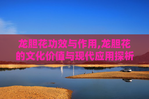 龙胆花功效与作用,龙胆花的文化价值与现代应用探析