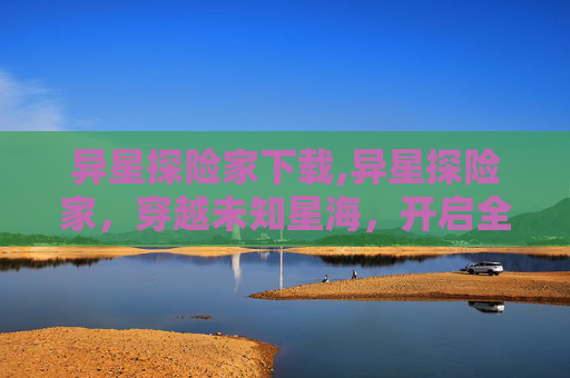 异星探险家下载,异星探险家，穿越未知星海，开启全新认知边界的史诗探索之旅