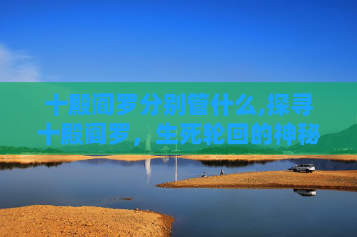 十殿阎罗分别管什么,探寻十殿阎罗，生死轮回的神秘法则与警示意义