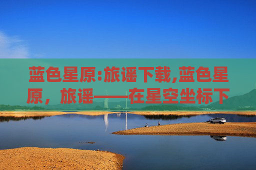 蓝色星原:旅谣下载,蓝色星原，旅谣——在星空坐标下的诗意栖居