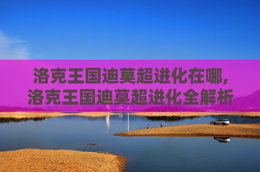 洛克王国迪莫超进化在哪,洛克王国迪莫超进化全解析，全新形态、玩法与进化魅力深度解读