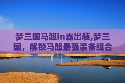 梦三国马超in霸出装,梦三国，解锁马超最强装备组合，掌控战场奇效