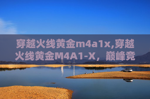 穿越火线黄金m4a1x,穿越火线黄金M4A1-X，巅峰竞技的极致灵魂，玩法解析与进阶指南