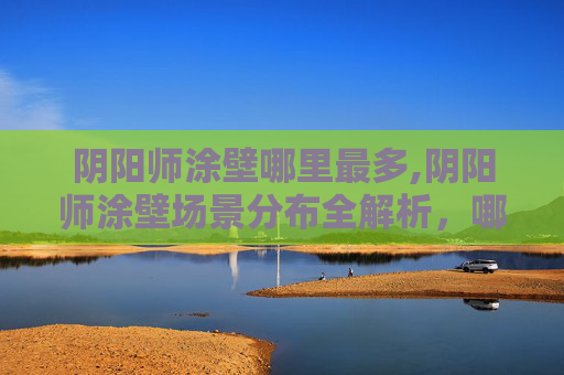 阴阳师涂壁哪里最多,阴阳师涂壁场景分布全解析，哪里多到底怎么找准好内容切入点