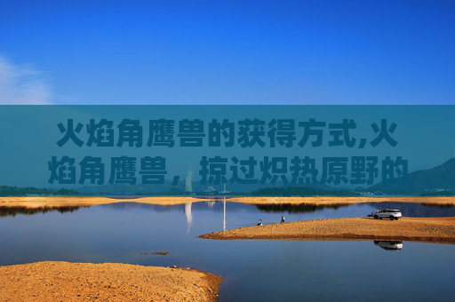 火焰角鹰兽的获得方式,火焰角鹰兽,掠过炽热原野的毁灭性掠食魔物秘境 火焰角鹰兽的获得方式,火焰角鹰兽,掠过炽热原野的毁灭性掠食魔物秘境
