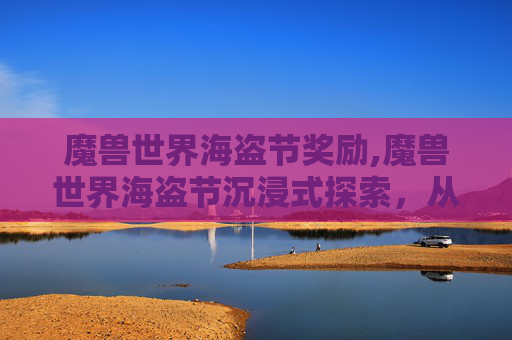 魔兽世界海盗节奖励,魔兽世界海盗节沉浸式探索，从海浪低语到传奇记忆的深度漫游