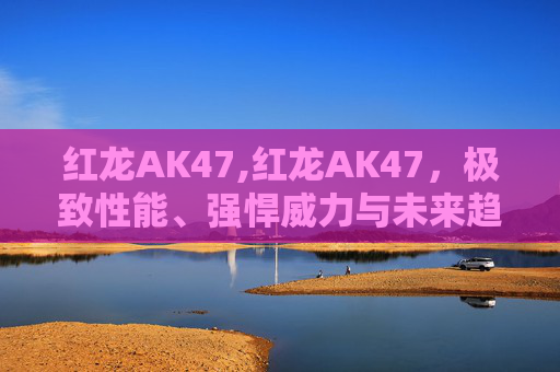 红龙AK47,红龙AK47,极致性能、强悍威力与未来趋势的深度解析 红龙AK47,红龙AK47,极致性能、强悍威力与未来趋势的深度解析