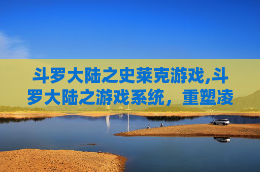 斗罗大陆之史莱克游戏,斗罗大陆之游戏系统，重塑凌云之路，开启传奇蜕变