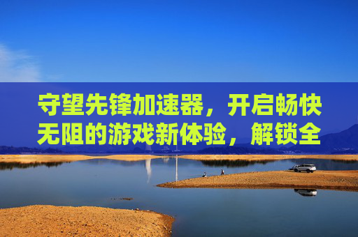 守望先锋加速器，开启畅快无阻的游戏新体验，解锁全场景高效玩局之道