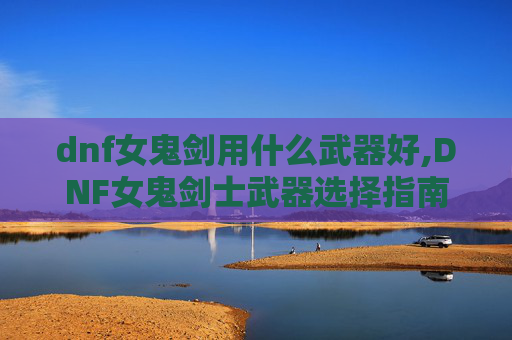 dnf女鬼剑用什么武器好,DNF女鬼剑士武器选择指南 dnf女鬼剑用什么武器好,DNF女鬼剑士武器选择指南