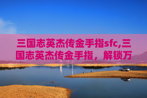 三国志英杰传金手指sfc,三国志英杰传金手指，解锁万千策略，改写英雄胜负格局