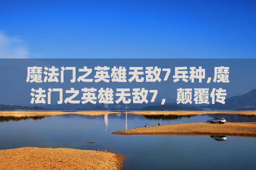 魔法门之英雄无敌7兵种,魔法门之英雄无敌7，颠覆传统的奇幻世界观与全新战略盛宴