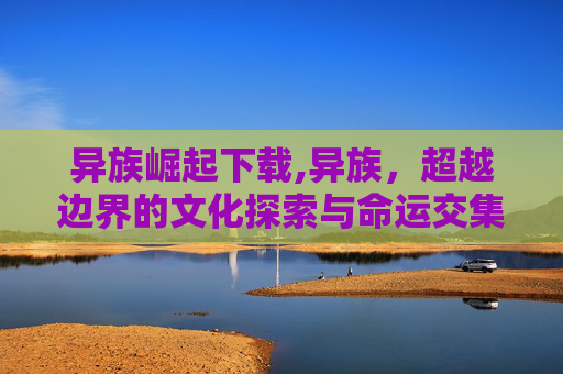 异族崛起下载,异族,超越边界的文化探索与命运交集 异族崛起下载,异族,超越边界的文化探索与命运交集