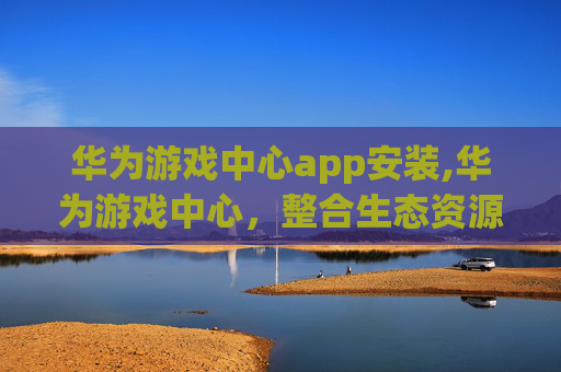 华为游戏中心app安装,华为游戏中心，整合生态资源，打造多元沉浸式游戏生态新平台