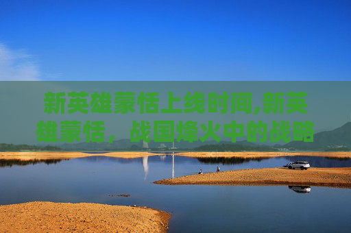 新英雄蒙恬上线时间,新英雄蒙恬，战国烽火中的战略革新与群像图景