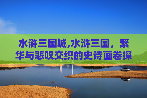水浒三国城,水浒三国，繁华与悲叹交织的史诗画卷探寻