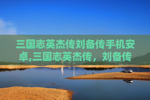 三国志英杰传刘备传手机安卓,三国志英杰传，刘备传——乱世隐者，乱世枭雄的双向升华三国志英杰传刘备传——乱世隐者，乱世枭雄的双向升华
