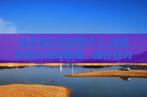 继承者们结局每个人,当继承者们结局翻涌，揭开权力枷锁下的群体境遇与时代反思