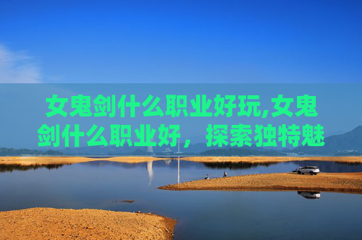 女鬼剑什么职业好玩,女鬼剑什么职业好，探索独特魅力，匹配多元需求