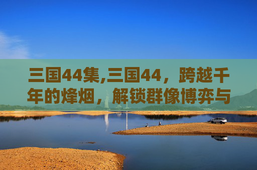 三国44集,三国44，跨越千年的烽烟，解锁群像博弈与时代变革的深层逻辑