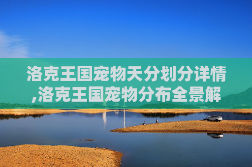 洛克王国宠物天分划分详情,洛克王国宠物分布全景解析，从新手区到高星区，各类型宠物各有定位与成长路径