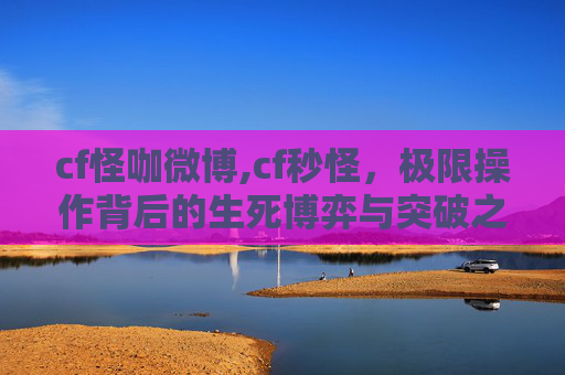 cf怪咖微博,cf秒怪，极限操作背后的生死博弈与突破之道