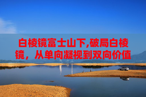 白棱镜富士山下,破局白棱镜,从单向凝视到双向价值重构,探索多元包容的传播新范式 白棱镜富士山下,破局白棱镜,从单向凝视到双向价值重构,探索多元包容的传播新范式