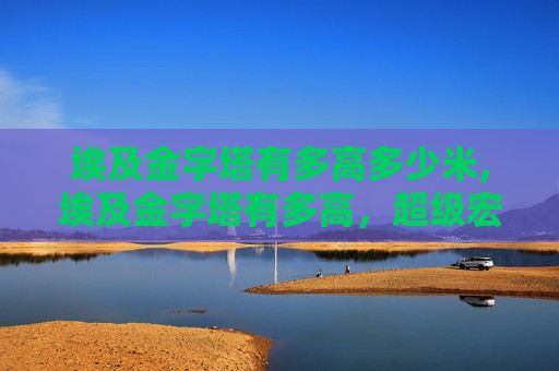 埃及金字塔有多高多少米,埃及金字塔有多高,超级宏大的千年宝藏与文明之眼 埃及金字塔有多高多少米,埃及金字塔有多高,超级宏大的千年宝藏与文明之眼