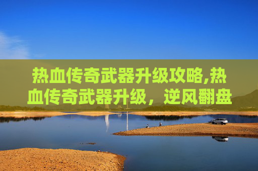 热血传奇武器升级攻略,热血传奇武器升级，逆风翻盘，铸就巅峰战力之路上不可或缺的征程