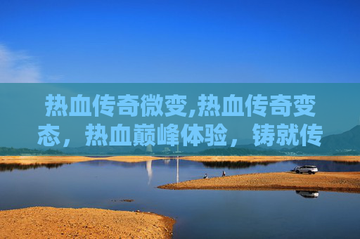 热血传奇微变,热血传奇变态，热血巅峰体验，铸就传奇至尊之路