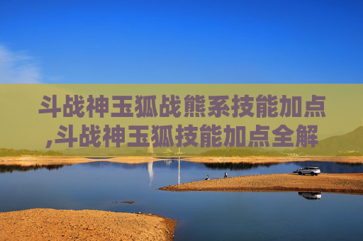斗战神玉狐战熊系技能加点,斗战神玉狐技能加点全解析，精准提升战力，最大化发挥技能威力