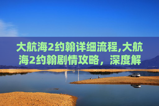 大航海2约翰详细流程,大航海2约翰剧情攻略，深度解析全路线战略与精彩抉择