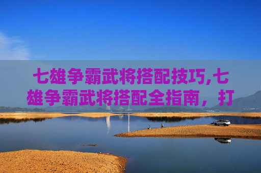 七雄争霸武将搭配技巧,七雄争霸武将搭配全指南，打造策略王者阵容