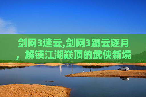 剑网3迷云,剑网3蹑云逐月，解锁江湖巅顶的武侠新境，感受极限探索的震撼与玩法