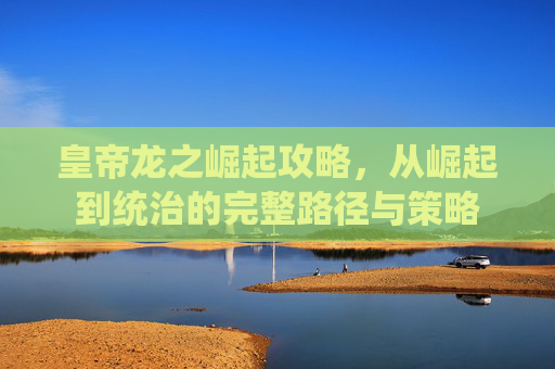 皇帝龙之崛起攻略，从崛起到统治的完整路径与策略