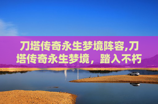 刀塔传奇永生梦境阵容,刀塔传奇永生梦境，踏入不朽神域，解锁无尽策略与传奇之旅