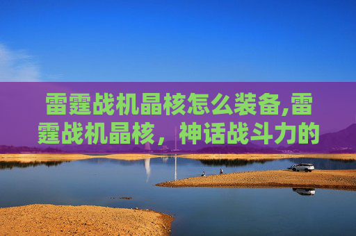 雷霆战机晶核怎么装备,雷霆战机晶核，神话战斗力的终极载体与全新冒险启航