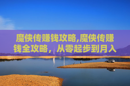 魔侠传赚钱攻略,魔侠传赚钱全攻略，从零起步到月入过万，一步步拆解赚钱门道与实操细节