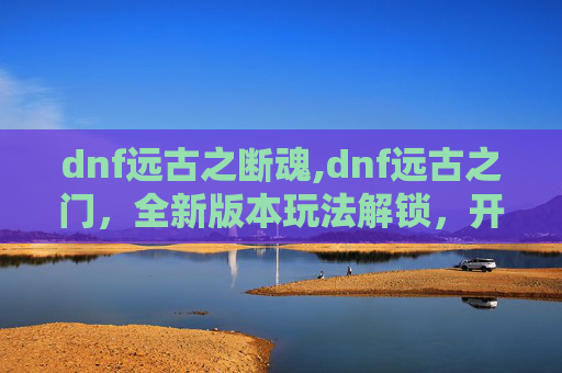 dnf远古之断魂,dnf远古之门，全新版本玩法解锁，开启史诗级探索之旅